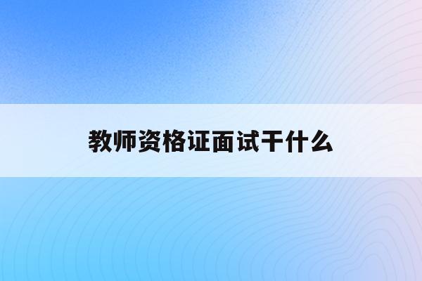  教师资格证面试干什么_教师资格证面试是干啥的