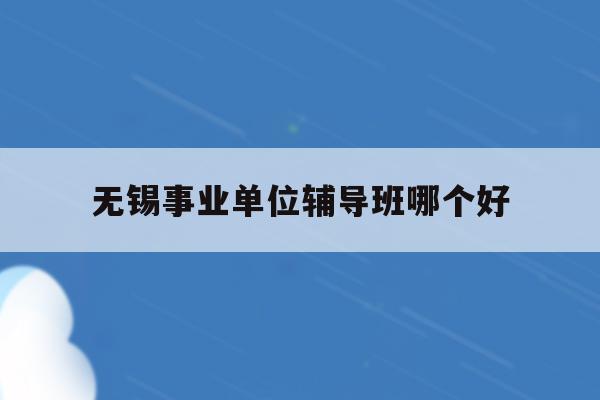  无锡事业单位辅导班哪个好_无锡事业单位辅导班哪个好一点