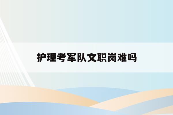  护理考军队文职岗难吗_护理专业考部队文职到底好不好