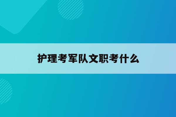  护理考军队文职考什么_护理报考部队文职难嘛?