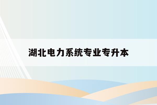  湖北电力系统专业专升本_湖北电力系统专业专升本对口学校