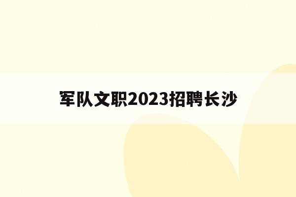  军队文职2023招聘长沙_长沙文职招聘信息2020年