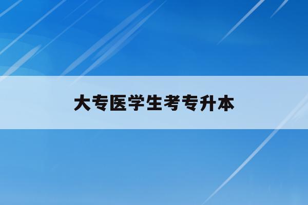  大专医学生考专升本_专科医学生专升本考什么