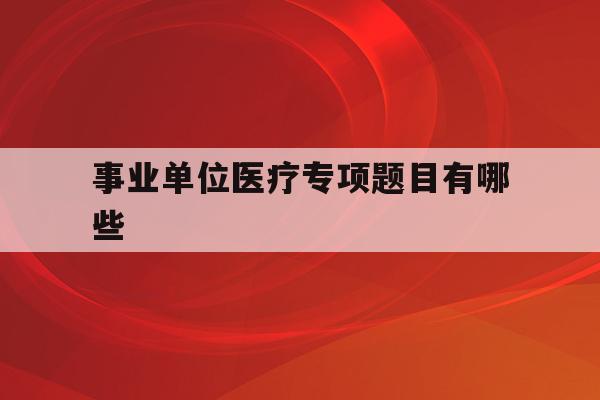  事业单位医疗专项题目有哪些_事业单位医疗专项题目有哪些类型