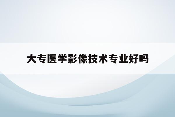  大专医学影像技术专业好吗_大专医学影像技术专业都考什么证