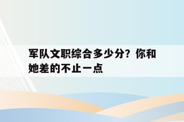 军队文职综合多少分？你和她差的不止一点