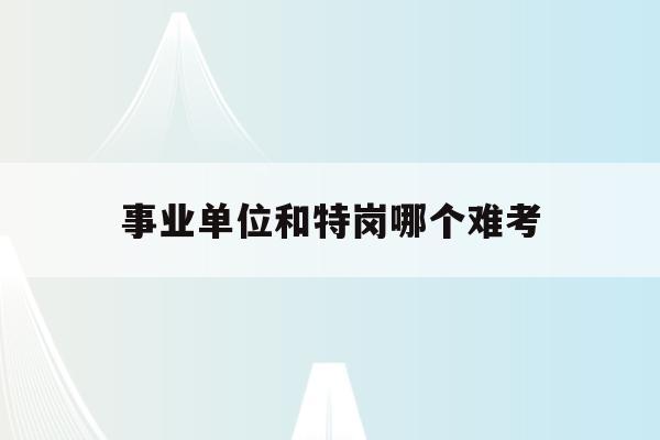  事业单位和特岗哪个难考_事业单位和特岗哪个容易考上