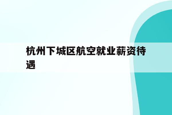  杭州下城区航空就业薪资待遇_2020杭州航空公司招聘信息