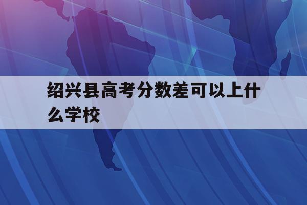  绍兴县高考分数差可以上什么学校_绍兴县高考分数差可以上什么学校呢